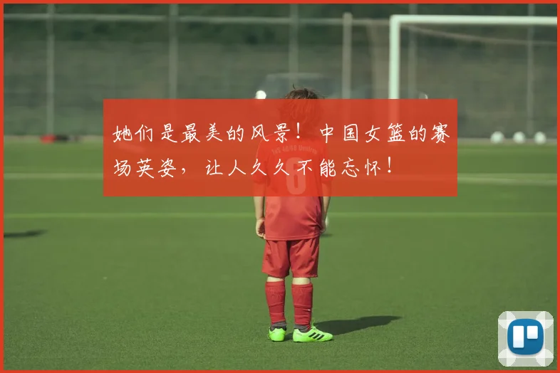 她们是最美的风景！中国女篮的赛场英姿，让人久久不能忘怀！