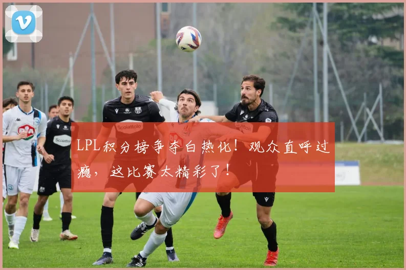 LPL积分榜争夺白热化！观众直呼过瘾，这比赛太精彩了！