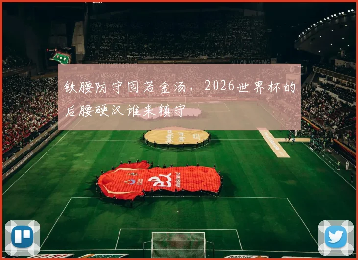 铁腰防守固若金汤，2026世界杯的后腰硬汉谁来镇守