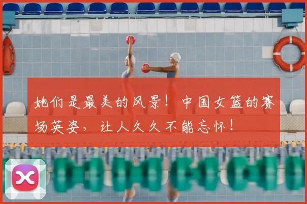 她们是最美的风景！中国女篮的赛场英姿，让人久久不能忘怀！