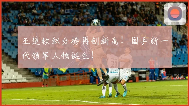 王楚钦积分榜再创新高！国乒新一代领军人物诞生！