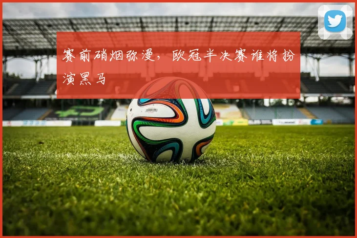 赛前硝烟弥漫，欧冠半决赛谁将扮演黑马