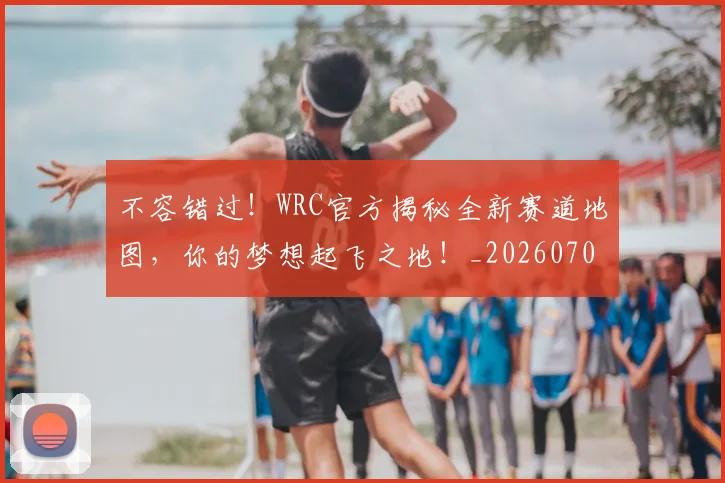不容错过！WRC官方揭秘全新赛道地图，你的梦想起飞之地！_20260702174730