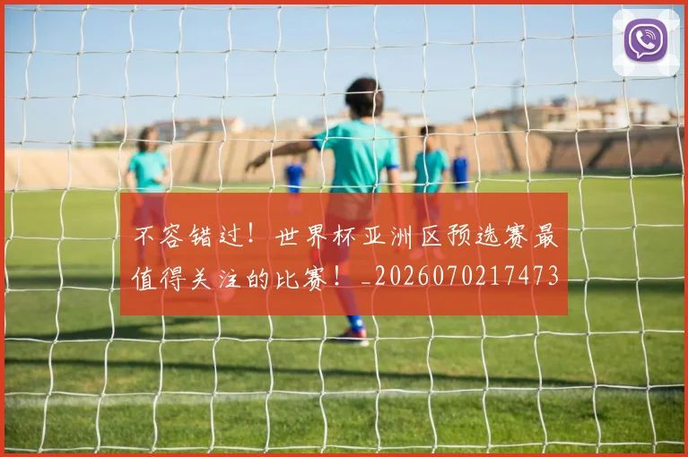 不容错过！世界杯亚洲区预选赛最值得关注的比赛！_20260702174732
